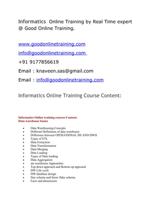 Informatics Online Training by Real Time expert
@ Good Online Training.


www.goodonlinetraining.com
info@goodonlinetraining.com
+91 9177856619
Email : knaveen.sas@gmail.com
Email : info@goodonlinetraining.com


Informatics Online Training Course Content:



Informatics Online training courses Content:
Data warehouse basics

   •     Data Warehousing Concepts
   •     Different Definitions of data warehouse
   •     Difference between OPERATIONAL DS AND DWH
   •     Types of ETL
   •     Data Extraction
   •     Data Transformation
   •     Data Merging
   •     Data Loading
   •     Types of Data loading
   •     Data Aggregation
   •     ata warehouse Approaches
   •     Top down approach and Bottom up approach
   •     DW Life cycle
   •     DW-database design
   •     Star schema and Snow flake schema
   •     Facts and dimensions
 