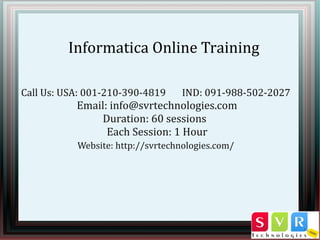 Informatica Online Training
Call Us: USA: 001-210-390-4819 IND: 091-988-502-2027
Email: info@svrtechnologies.com
Duration: 60 sessions
Each Session: 1 Hour
Website: http://svrtechnologies.com/
 
