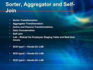 Sorter, Aggregator and Self-
Join
• Sorter Transformation
• Aggregator Transformation
• Active and Passive Transformations
• Data Concatenation
• Self-Join
• Lab – Reload the Employee Staging Table and Real time
issues
• SCD type1 – Hands-On LAB
• SCD type2 – Hands-On LAB
• SCD type3 – Hands-On LAB
 