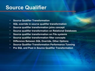 Source Qualifier
• Source Qualifier Transformation
• SQL override in source qualifier transformation
• Source qualifier transformation joins concept
• Source qualifier transformation on Relational Databases
• Source qualifier transformation on File systems
• Source qualifier transformation filter concepts
• Difference Between SQL Override, Other Options
• Source Qualifier Transformation Performance Tunning
• Pre SQL and Post in Source Qualifier Transformation
 