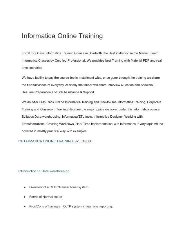 Informatica Online Training
Enroll for Online Informatica Training Course in Spiritsofts the Best institution in the Market. Learn
Informatica Classes by Certified Professional. We provides best Training with Material PDF and real
time scenarios.
We have facility to pay the course fee in Installment wise, once gone through the training we share
the tutorial videos of everyday. At finally the trainer will share Interview Question and Answers,
Resume Preparation and Job Assistance & Support.
We do offer Fast-Track Online Informatica Training and One-to-One Informatica Training, Corporate
Training and Classroom Training Here are the major topics we cover under this Informatica course
Syllabus Data warehousing, Informatica/ETL tools, Informatica Designer, Working with
Transformations, Creating Workflows, Real-Time Implementation with Informatica. Every topic will be
covered in mostly practical way with examples.
INFORMATICA ONLINE TRAINING SYLLABUS
Introduction to Data warehousing
● Overview of a OLTP/Transactional system
● Forms of Normalization
● Pros/Cons of having an OLTP system in real time reporting.
 