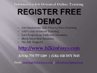 Informatica Job Oriented Online Training




     Live Instructor LED Face to Face Training
     100% Job Oriented Training
     Live Projects on Different Domains
     Mock Interview Sessions
     On Job Support

   http://www.h2kinfosys.com
   (USA): 770 777 1269 | (UK): 020 3371 7615
Email: training@h2kinfosys.com / h2kinfosys@gmail.com
 