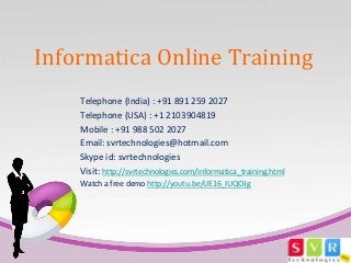 Informatica Online Training 
Telephone (India) : +91 891 259 2027 
Telephone (USA) : +1 2103904819 
Mobile : +91 988 502 2027 
Email: svrtechnologies@hotmail.com 
Skype id: svrtechnologies 
Visit: http://svrtechnologies.com/informatica_training.html 
Watch a free demo http://youtu.be/UE16_IUQOJg 
 