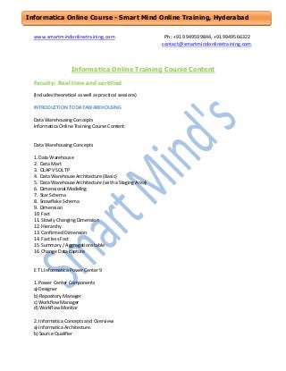 Informatica Online Course - Smart Mind Online Training, Hyderabad
www.smartmindonlinetraining.com

Ph: +91 9949599844, +919949566322
contact@smartmindonlinetraining.com

Informatica Online Training Course Content
Faculty: Real time and certified
(Includes theoretical as well as practical sessions)
INTRODUCTION TO DATAWAREHOUSING
Data Warehousing Concepts
Informatica Online Training Course Content:

Data Warehousing Concepts
1. Data Warehouse
2. Data Mart
3. OLAP VS OLTP
4. Data Warehouse Architecture (Basic)
5. Data Warehouse Architecture (with a Staging Area)
6. Dimensional Modeling
7. Star Schema
8. Snowflake Schema
9. Dimension
10. Fact
11. Slowly Changing Dimension
12. Hierarchy
13. Confirmed Dimension
14. Fact less Fact
15. Summary / Aggregations table
16. Change Data capture

E T L Informatica Power Center 9
1. Power Center Components
a) Designer
b) Repository Manager
c) Workflow Manager
d) Workflow Monitor
2. Informatica Concepts and Overview
a) Informatica Architecture.
b) Source Qualifier

 