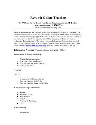 Revanth Online Training
       B1, 3rd Floor, Eureka Court, Near Image Hospital, Ameerpet, Hyderabad
                          Ph No: 040-64559566, 9247461324
                           www.revanthonlinetraining.com

Informatica is amongst the top leading software companies operating in the market. The
Informatica is known to be the most trusted and widely popular brand for data integration
tools, offering varied range of products to the customers. The famous products it offers to
the customers are the Power Center and the Ultra messaging software. In order to
understand the functioning of the varied software, Informatica Company incorporated
various training classes as well for the public to understand the benefits and advantages
of the software.Revanth Online Training provides the best informatica training

Informatica 9 Online TrainingCourse Duration - 30hrs

Introduction to Data warehousing

   •    What is Data warehousing?
   •    Who needs Data warehouse?
   •    Why Data warehouse is required?
   •    Types of Systems

(i) OLTP

(ii) DSS

   •    Maintenance of Data warehouse
   •    Data warehousing Life Cycle
   •    Data warehousing Testing Life Cycle

Data warehousing Architecture

   •    Source
   •    Integration Layer
   •    Staging Area
   •    Targets
   •    Analysis & Reporting
   •    ODS

Data Modeling

   •    Introduction
 