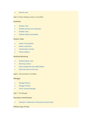 •      Data flow rules


Lab 4 –Create a Mapping, session, and workflow


Workflows


 •      Workflow Tools

 •      Workflow Structure and configuration

 •      Workflow Tasks

 •      Workflow Design and properties


Session Tasks


 •      Session Task properties

 •      Session components

 •      Transformation overrides

 •      Session partitions


Workflow Monitoring


 •      Workflow Monitor views

 •      Monitoring a Server

 •      Actions initiated from the workflow Monitor

 •      Gantt chart View and Task view.


Lab 6 – Start and Monitor a Workflow


Debugger


 •      Debugger features

 •      Debugger windows

 •      Tips for using the Debugger


Lab 7 –The Debugger


Expression transformation


 •      Expression, variable ports, storing previous record values.


Different type of Ports
 