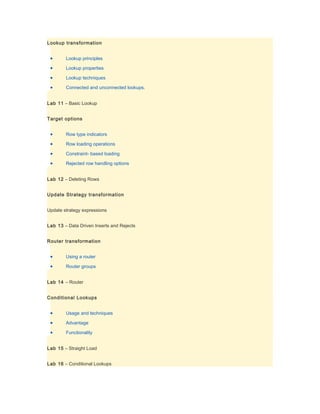 Lookup transformation


 •      Lookup principles

 •      Lookup properties

 •      Lookup techniques

 •      Connected and unconnected lookups.


Lab 11 – Basic Lookup


Target options


 •      Row type indicators

 •      Row loading operations

 •      Constraint- based loading

 •      Rejected row handling options


Lab 12 – Deleting Rows


Update Strategy transformation


Update strategy expressions


Lab 13 – Data Driven Inserts and Rejects


Router transformation


 •      Using a router

 •      Router groups


Lab 14 – Router


Conditional Lookups


 •      Usage and techniques

 •      Advantage

 •      Functionality


Lab 15 – Straight Load


Lab 16 – Conditional Lookups
 