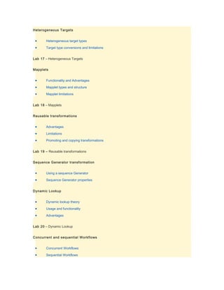 Heterogeneous Targets


 •      Heterogeneous target types

 •      Target type conversions and limitations


Lab 17 – Heterogeneous Targets


Mapplets


 •      Functionality and Advantages

 •      Mapplet types and structure

 •      Mapplet limitations


Lab 18 – Mapplets


Reusable transformations


 •      Advantages

 •      Limitations

 •      Promoting and copying transformations


Lab 19 – Reusable transformations


Sequence Generator transformation


 •      Using a sequence Generator

 •      Sequence Generator properties


Dynamic Lookup


 •      Dynamic lookup theory

 •      Usage and functionality

 •      Advantages


Lab 20 – Dynamic Lookup


Concurrent and sequential Workflows


 •      Concurrent Workflows

 •      Sequential Workflows
 