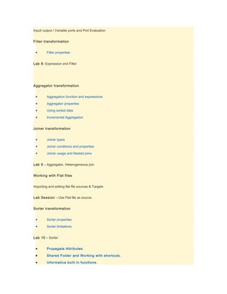 Input/ output / Variable ports and Port Evaluation


Filter transformation


 •       Filter properties


Lab 8- Expression and Filter




Aggregator transformation


 •       Aggregation function and expressions

 •       Aggregator properties

 •       Using sorted data

 •       Incremental Aggregation


Joiner transformation


 •       Joiner types

 •       Joiner conditions and properties

 •       Joiner usage and Nested joins


Lab 9 – Aggregator, Heterogeneous join


Working with Flat files


Importing and editing flat file sources & Targets


Lab Session – Use Flat file as source.


Sorter transformation


 •       Sorter properties

 •       Sorter limitations


Lab 10 – Sorter


 •       Propagate Attributes.

 •       Shared Folder and Working with shortcuts.

 •       Informatica built in functions.
 