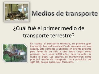 ¿Cuál fué el primer medio de
   transporte terrestre?
      En cuanto al transporte terrestre, su primera gran
      innovación fue la domesticación de animales, como el
      caballo. Éste comenzó a utilizarse en oriente próximo
      para llevar de un sitio a otro tanto cargas como
      personas hace unos 5.000 años, pero ya antes se
      usaba el buey. Los equinos se mantuvieron como
      principal medio de transporte hasta principios del
      siglo XIX, en que apareció el ferrocarril.
 