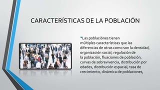 CARACTERÍSTICAS DE LA POBLACIÓN
•Las poblaciónes tienen
múltiples características que las
diferencias de otras como son la densidad,
organización social, regulación de
la población, fluaciones de población,
curvas de sobrevivencia, distribución por
edades, distribución espacial, tasa de
crecimiento, dinámica de poblaciones,
 
