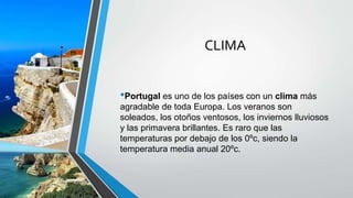 CLIMA
•Portugal es uno de los países con un clima más
agradable de toda Europa. Los veranos son
soleados, los otoños ventosos, los inviernos lluviosos
y las primavera brillantes. Es raro que las
temperaturas por debajo de los 0ºc, siendo la
temperatura media anual 20ºc.
 