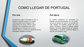 COMO LLEGAR DE PORTUGAL
Por aire
Si queremos viajar a Portugal por aire, la
oferta es bastante amplia. Los vuelos
internacionales tienen llegada a los
aeropuertos de Lisboa, Oporto y Faro.
Además, hay compañías como TAP,
Portugaluja, Air Portugal, Air Europa y
Spanair ofrecen conexiones regulares con las
principales capitales europeas.
Por tierra
Si nuestra residencia se encuentra en
españa, una de las opciones es ir en coche,
ya que el camino es corto y se accede por
vías rápidas. El autobús puede ser otra
opción cómoda y barata si salimos desde
España. Así pues, dependiendo de nuestras
necesidades y recursos, podemos llegar al
país de una manera u otra.
 