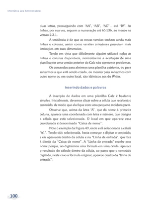 Informática para Administradores




                              duas letras, prosseguindo com “AA”, “AB”, “AC”... até “IV”. As
                              linhas, por sua vez, seguem a numeração até 65.536, ao menos na
                              versão 2.3.1.
                                     A tendência é de que as novas versões tenham ainda mais
                              linhas e colunas, assim como versões anteriores possuíam mais
                              limitações em suas dimensões.
                                     Tendo em vista que dificilmente alguém utilizará todas as
                              linhas e colunas disponíveis, normalmente a aceitação de uma
                              planilha por uma versão anterior do Calc não apresenta problemas.
                                     Os comandos para abrirmos uma planilha existente, ou para
                              salvarmos a que está sendo criada, ou mesmo para salvarmos com
                              outro nome ou em outro local, são idênticos aos do Writer.


                                                 Inserindo dados e palavras

                                     A inserção de dados em uma planilha Calc é bastante
                              simples. Inicialmente, devemos clicar sobre a célula que receberá o
                              conteúdo, de modo que ela fique com uma pequena moldura preta.
                                    Observe que, acima da letra “A”, que dá nome à primeira
                              coluna, aparece uma coordenada com letra e número, que designa
                              a célula que está selecionada. O local em que aparece essa
                              coordenada é denominado “Caixa de nome”.
                                      Note o exemplo da Figura 49, onde está selecionada a célula
                              “A1”. Tendo sido selecionada, basta começar a digitar o conteúdo,
                              e ele aparecerá dentro da célula e na “Linha de entrada”, que fica
                              à direita da “Caixa de nome”. A “Linha de entrada” recebe esse
                              nome porque, ao digitarmos uma fórmula em uma célula, aparece
                              o resultado do cálculo dentro da célula, ao passo que o conteúdo
                              digitado, neste caso a fórmula original, aparece dentro da “linha de
                              entrada”.




  100                                        Bacharelado em Administração Pública
 