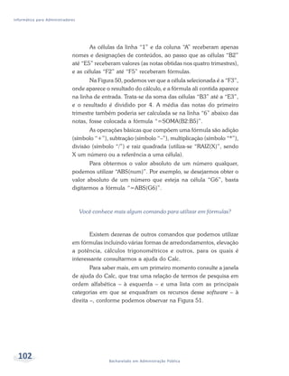 Informática para Administradores




                                     As células da linha “1” e da coluna “A” receberam apenas
                              nomes e designações de conteúdos, ao passo que as células “B2”
                              até “E5” receberam valores (as notas obtidas nos quatro trimestres),
                              e as células “F2” até “F5” receberam fórmulas.
                                     Na Figura 50, podemos ver que a célula selecionada é a “F3”,
                              onde aparece o resultado do cálculo, e a fórmula ali contida aparece
                              na linha de entrada. Trata-se da soma das células “B3” até a “E3”,
                              e o resultado é dividido por 4. A média das notas do primeiro
                              trimestre também poderia ser calculada se na linha “6” abaixo das
                              notas, fosse colocada a fórmula “=SOMA(B2:B5)”.
                                     As operações básicas que compõem uma fórmula são adição
                              (símbolo “+”), subtração (símbolo “–”), multiplicação (símbolo “*”),
                              divisão (símbolo “/”) e raiz quadrada (utiliza-se “RAIZ(X)”, sendo
                              X um número ou a referência a uma célula).
                                     Para obtermos o valor absoluto de um número qualquer,
                              podemos utilizar “ABS(num)”. Por exemplo, se desejarmos obter o
                              valor absoluto de um número que esteja na célula “G6”, basta
                              digitarmos a fórmula “=ABS(G6)”.



                                   Você conhece mais algum comando para utilizar em fórmulas?



                                     Existem dezenas de outros comandos que podemos utilizar
                              em fórmulas incluindo várias formas de arredondamentos, elevação
                              a potência, cálculos trigonométricos e outros, para os quais é
                              interessante consultarmos a ajuda do Calc.
                                      Para saber mais, em um primeiro momento consulte a janela
                              de ajuda do Calc, que traz uma relação de termos de pesquisa em
                              ordem alfabética – à esquerda – e uma lista com as principais
                              categorias em que se enquadram os recursos desse software – à
                              direita –, conforme podemos observar na Figura 51.




  102                                         Bacharelado em Administração Pública
 