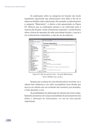 Informática para Administradores




                                     As explicações sobre as categorias de funções são muito
                              superficiais requerendo que selecionemos uma delas a fim de se
                              obtermos detalhes sobre cada função. Por exemplo, se selecionarmos
                              a categoria “Matemático”, é aberta a tela apresentada na Figura
                              53. Observe que as explicações passam a ser suficientes para a
                              maioria das funções, sendo obviamente requerido o conhecimento
                              sobre a forma de operação de cada uma dessas funções, o que já é
                              um conhecimento matemático, e não de uso do software.




                                       Figura 53: Tela da ajuda do Calc – Funções Matemáticas
                                                    Fonte: BrOffice Calc, da Sun


                                     Sempre que a sintaxe de uma fórmula estiver incorreta, ou o
                              cálculo fizer referência a um valor incompatível (uma divisão por
                              zero ou um cálculo com um conteúdo não numérico, por exemplo),
                              o Calc apontará o erro.
                                    As possibilidades de elaboração de cálculos são muito vastas,
                              bastando pensarmos em nossas necessidades de processamento dos
                              dados e obtenção de informações, ou nas de uma grande
                              organização.




  104                                       Bacharelado em Administração Pública
 