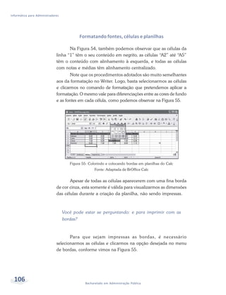 Informática para Administradores




                                             Formatando fontes, células e planilhas

                                     Na Figura 54, também podemos observar que as células da
                              linha “1” têm o seu conteúdo em negrito, as células “A2” até “A5”
                              têm o conteúdo com alinhamento à esquerda, e todas as células
                              com notas e médias têm alinhamento centralizado.
                                      Note que os procedimentos adotados são muito semelhantes
                              aos da formatação no Writer. Logo, basta selecionarmos as células
                              e clicarmos no comando de formatação que pretendemos aplicar a
                              formatação. O mesmo vale para diferenciações entre as cores de fundo
                              e as fontes em cada célula, como podemos observar na Figura 55.




                                      Figura 55: Colorindo e colocando bordas em planilhas do Calc
                                                     Fonte: Adaptada de BrOffice Calc


                                     Apesar de todas as células aparecerem com uma fina borda
                              de cor cinza, esta somente é válida para visualizarmos as dimensões
                              das células durante a criação da planilha, não sendo impressas.



                                   Você pode estar se perguntando: e para imprimir com as
                                   bordas?



                                     Para que sejam impressas as bordas, é necessário
                              selecionarmos as células e clicarmos na opção desejada no menu
                              de bordas, conforme vimos na Figura 55.




  106                                          Bacharelado em Administração Pública
 