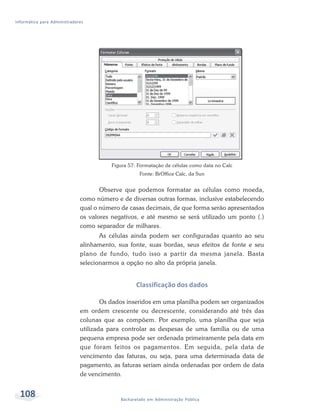 Informática para Administradores




                                         Figura 57: Formatação de células como data no Calc
                                                    Fonte: BrOffice Calc, da Sun


                                     Observe que podemos formatar as células como moeda,
                              como número e de diversas outras formas, inclusive estabelecendo
                              qual o número de casas decimais, de que forma serão apresentados
                              os valores negativos, e até mesmo se será utilizado um ponto (.)
                              como separador de milhares.
                                     As células ainda podem ser configuradas quanto ao seu
                              alinhamento, sua fonte, suas bordas, seus efeitos de fonte e seu
                              plano de fundo, tudo isso a partir da mesma janela. Basta
                              selecionarmos a opção no alto da própria janela.


                                                   Classificação dos dados

                                      Os dados inseridos em uma planilha podem ser organizados
                              em ordem crescente ou decrescente, considerando até três das
                              colunas que as compõem. Por exemplo, uma planilha que seja
                              utilizada para controlar as despesas de uma família ou de uma
                              pequena empresa pode ser ordenada primeiramente pela data em
                              que foram feitos os pagamentos. Em seguida, pela data de
                              vencimento das faturas, ou seja, para uma determinada data de
                              pagamento, as faturas seriam ainda ordenadas por ordem de data
                              de vencimento.


  108                                       Bacharelado em Administração Pública
 