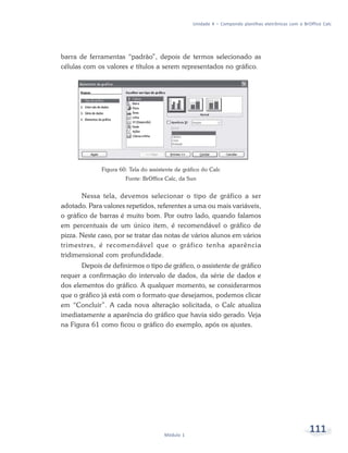 Unidade 4 – Compondo planilhas eletrônicas com o BrOffice Calc




barra de ferramentas “padrão”, depois de termos selecionado as
células com os valores e títulos a serem representados no gráfico.




              Figura 60: Tela do assistente de gráfico do Calc
                       Fonte: BrOffice Calc, da Sun


       Nessa tela, devemos selecionar o tipo de gráfico a ser
adotado. Para valores repetidos, referentes a uma ou mais variáveis,
o gráfico de barras é muito bom. Por outro lado, quando falamos
em percentuais de um único item, é recomendável o gráfico de
pizza. Neste caso, por se tratar das notas de vários alunos em vários
trimestres, é recomendável que o gráfico tenha aparência
tridimensional com profundidade.
       Depois de definirmos o tipo de gráfico, o assistente de gráfico
requer a confirmação do intervalo de dados, da série de dados e
dos elementos do gráfico. A qualquer momento, se considerarmos
que o gráfico já está com o formato que desejamos, podemos clicar
em “Concluir”. A cada nova alteração solicitada, o Calc atualiza
imediatamente a aparência do gráfico que havia sido gerado. Veja
na Figura 61 como ficou o gráfico do exemplo, após os ajustes.




                                       Módulo 1
                                                                                                      111
 