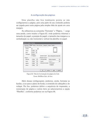 Unidade 4 – Compondo planilhas eletrônicas com o BrOffice Calc




                  A configuração das páginas

       Uma planilha não fica totalmente pronta se não
configurarmos a página, pois uma parte do seu conteúdo poderia
ser jogada para outra página pela simples falta de ajuste em uma
margem.
       Ao utilizarmos os comandos “Formatar” e “Página...”, surge
uma janela, como mostra a Figura 63, onde podemos informar o
tamanho do papel, a posição do papel, o tamanho das margens e a
centralização ou não horizontal e vertical da planilha no papel.




            Figura 63: Tela de formatação de página do Calc
                     Fonte: BrOffice Calc, da Sun


       Além dessas configurações, podemos, ainda, formatar as
bordas, a cor para o plano de fundo, o conteúdo do cabeçalho e do
rodapé. Por fim, podemos definir a sequência de impressão, a
numeração de página e outros itens ao selecionarmos a opção
“Planilha”, conforme podemos ver na Figura 64.




                                    Módulo 1
                                                                                                   113
 