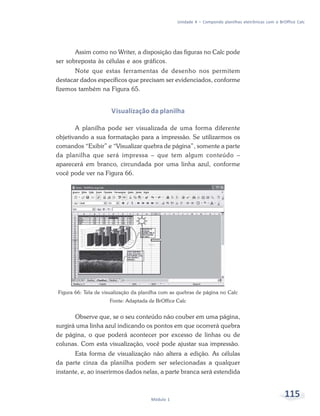 Unidade 4 – Compondo planilhas eletrônicas com o BrOffice Calc




       Assim como no Writer, a disposição das figuras no Calc pode
ser sobreposta às células e aos gráficos.
       Note que estas ferramentas de desenho nos permitem
destacar dados específicos que precisam ser evidenciados, conforme
fizemos também na Figura 65.


                      Visualização da planilha

       A planilha pode ser visualizada de uma forma diferente
objetivando a sua formatação para a impressão. Se utilizarmos os
comandos “Exibir” e “Visualizar quebra de página”, somente a parte
da planilha que será impressa – que tem algum conteúdo –
aparecerá em branco, circundada por uma linha azul, conforme
você pode ver na Figura 66.




Figura 66: Tela de visualização da planilha com as quebras de página no Calc
                     Fonte: Adaptada de BrOffice Calc


       Observe que, se o seu conteúdo não couber em uma página,
surgirá uma linha azul indicando os pontos em que ocorrerá quebra
de página, o que poderá acontecer por excesso de linhas ou de
colunas. Com esta visualização, você pode ajustar sua impressão.
       Esta forma de visualização não altera a edição. As células
da parte cinza da planilha podem ser selecionadas a qualquer
instante, e, ao inserirmos dados nelas, a parte branca será estendida



                                       Módulo 1
                                                                                                      115
 
