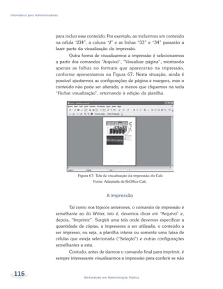 Informática para Administradores




                              para incluir esse conteúdo. Por exemplo, ao incluirmos um conteúdo
                              na célula “J34”, a coluna “J” e as linhas “33” e “34” passarão a
                              fazer parte da visualização da impressão.
                                     Outra forma de visualizarmos a impressão é selecionarmos
                              a partir dos comandos “Arquivo”, “Visualizar página”, mostrando
                              apenas as folhas no formato que aparecerão na impressão,
                              conforme apresentamos na Figura 67. Nesta situação, ainda é
                              possível ajustarmos as configurações de página e margens, mas o
                              conteúdo não pode ser alterado, a menos que cliquemos na tecla
                              “Fechar visualização”, retornando à edição da planilha.




                                         Figura 67: Tela de visualização da impressão do Calc
                                                  Fonte: Adaptada de BrOffice Calc



                                                          A impressão

                                     Tal como nos tópicos anteriores, o comando de impressão é
                              semelhante ao do Writer, isto é, devemos clicar em “Arquivo” e,
                              depois, “Imprimir”. Surgirá uma tela onde devemos especificar a
                              quantidade de cópias, a impressora a ser utilizada, o conteúdo a
                              ser impresso, ou seja, a planilha inteira ou somente uma faixa de
                              células que esteja selecionada (“Seleção”) e outras configurações
                              semelhantes a esta.
                                    Contudo, antes de darmos o comando final para imprimir, é
                              sempre interessante visualizarmos a impressão para conferir se não


  116                                       Bacharelado em Administração Pública
 