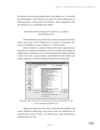 Unidade 4 – Compondo planilhas eletrônicas com o BrOffice Calc




há alguma coluna sendo jogada para outra página, se o conteúdo
foi centralizado e como ficará o seu visual. É recomendável que as
linhas de grade – que envolvem as células – sejam impressas, a fim
de facilitar-nos a visualização dos dados.


        Salvando o documento em arquivo – o padrão
                      do BrOffice Calc

       Provavelmente você já sabe como salvar os arquivos do Calc;
afinal, para isso, basta utilizarmos os mesmos comandos dos
arquivos do Writer, ou seja, “Arquivo” e “Salvar como...”.
       Existe, também, o campo “Salvar como tipo”, que permite a
gravação em padrões compatíveis com as versões mais antigas do
próprio Calc, compatíveis com outras planilhas como base de dados
e até como texto, para posterior aproveitamento dos dados por
outros softwares, conforme podemos observar na Figura 68.




  Figura 68: Tipos de arquivos em que pode ser salva uma planilha do Calc
                     Fonte: Adaptada de BrOffice Calc


       Agora que apresentamos o Calc, experimente trabalhar com
outras planilhas eletrônicas, até mesmo para ter parâmetros de
comparações entre o Calc e as demais que estão disponíveis,
gratuitamente ou não.



                                      Módulo 1
                                                                                                     117
 