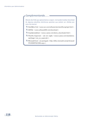 Informática para Administradores




                                   Complementando......
                                   Através dos links que apresentamos a seguir, você poderá realizar download
                                   de algumas planilhas eletrônicas gratuitas que podem ser obtidas por
                                   meio da internet.
                                       StarOffice Calc <www.sun.com/software/star/staroffice/get/get.html>.
                                       602Tab <www.software602.com/download>.
                                       EasySpreadsheet <www.e-press.com/demo_downloads.html>.
                                       Planilha Supercalc – site em inglês <www.e-press.com/standalone.
                                       asp?page=one_se_supercalc>.
                                      Microsoft Excel – em português <http://office.microsoft.com/pt-br/excel/
                                       FX100487621046.aspx>.




  118                                            Bacharelado em Administração Pública
 