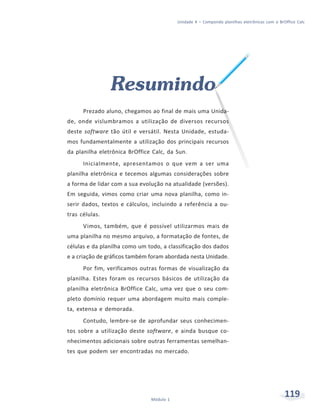 Unidade 4 – Compondo planilhas eletrônicas com o BrOffice Calc




                Resumindo
      Prezado aluno, chegamos ao final de mais uma Unida-
de, onde vislumbramos a utilização de diversos recursos
deste software tão útil e versátil. Nesta Unidade, estuda-
mos fundamentalmente a utilização dos principais recursos
da planilha eletrônica BrOffice Calc, da Sun.
      Inicialmente, apresentamos o que vem a ser uma
planilha eletrônica e tecemos algumas considerações sobre
a forma de lidar com a sua evolução na atualidade (versões).
Em seguida, vimos como criar uma nova planilha, como in-
serir dados, textos e cálculos, incluindo a referência a ou-
tras células.
      Vimos, também, que é possível utilizarmos mais de
uma planilha no mesmo arquivo, a formatação de fontes, de
células e da planilha como um todo, a classificação dos dados
e a criação de gráficos também foram abordada nesta Unidade.
      Por fim, verificamos outras formas de visualização da
planilha. Estes foram os recursos básicos de utilização da
planilha eletrônica BrOffice Calc, uma vez que o seu com-
pleto domínio requer uma abordagem muito mais comple-
ta, extensa e demorada.
      Contudo, lembre-se de aprofundar seus conhecimen-
tos sobre a utilização deste software, e ainda busque co-
nhecimentos adicionais sobre outras ferramentas semelhan-
tes que podem ser encontradas no mercado.




                               Módulo 1
                                                                                              119
 
