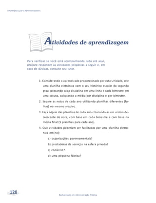 Informática para Administradores




                                    Atividades de aprendizagem
                   Para verificar se você está acompanhando tudo até aqui,
                   procure responder às atividades propostas a seguir e, em
                   caso de dúvidas, consulte seu tutor.


                              1. Considerando o aprendizado proporcionado por esta Unidade, crie
                                   uma planilha eletrônica com o seu histórico escolar do segundo
                                   grau colocando cada disciplina em uma linha e cada bimestre em
                                   uma coluna, calculando a média por disciplina e por bimestre.
                              2. Separe as notas de cada ano utilizando planilhas diferentes (fo-
                                   lhas) no mesmo arquivo.
                              3. Faça cópias das planilhas de cada ano colocando-as em ordem de-
                                   crescente de nota, com base em cada bimestre e com base na
                                   média final (5 planilhas para cada ano).
                              4. Que atividades poderiam ser facilitadas por uma planilha eletrô-
                                   nica em(no):
                                      a) organizações governamentais?
                                      b) prestadoras de serviços na esfera privada?
                                      c) comércio?
                                      d) uma pequena fábrica?




  120                                          Bacharelado em Administração Pública
 