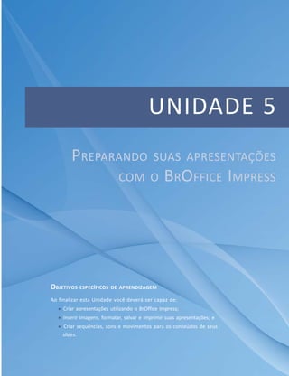 Unidade 5 – 4 – Compondo planilhas eletrônicas com o BrOffice Calc
                                               Unidade Preparando suas apresentações com o BrOffice Impress




                                          UNIDADE 5
        PREPARANDO                          SUAS APRESENTAÇÕES
                             COM O               BROFFICE IMPRESS




OBJETIVOS ESPECÍFICOS DE APRENDIZAGEM
Ao finalizar esta Unidade você deverá ser capaz de:
     Criar apresentações utilizando o BrOffice Impress;
     Inserir imagens, formatar, salvar e imprimir suas apresentações; e
    Criar sequências, sons e movimentos para os conteúdos de seus
    slides.



                                    Módulo 1
                                                                                                    121
 