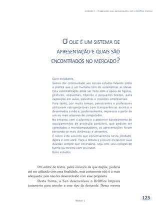 Unidade 5 – Preparando suas apresentações com o BrOffice Impress




                        O QUE É UM SISTEMA DE
                    APRESENTAÇÃO E QUAIS SÃO
                ENCONTRADOS NO MERCADO?


                 Caro estudante,
                 Vamos dar continuidade aos nossos estudos falando sobre
                 a prática que o ser humano tem de sistematizar as ideias.
                 Esta sistematização pode ser feita com o apoio de figuras,
                 gráficos, esquemas, tópicos e pequenos textos, para
                 exposição em aulas, palestras e reuniões empresariais.
                 Para tanto, por muito tempo, palestrantes e professores
                 utilizaram retroprojetores com transparências escritas e
                 desenhadas a mão e, posteriormente, impressas a partir de
                 um ou mais arquivos de computador.
                 No entanto, com o advento e o posterior barateamento de
                 equipamentos de projeção portáteis, que podiam ser
                 conectados a microcomputadores, as apresentações foram
                 tornando-se mais dinâmicas e atraentes.
                 É sobre este assunto que conversaremos nesta Unidade.
                 Agora é com você. Faça a leitura e procure esclarecer suas
                 dúvidas sempre que necessário, seja com seus colegas de
                 turma ou mesmo com seu tutor.
                 Bons estudos.



        Um editor de textos, pelos recursos de que dispõe, poderia
até ser utilizado com essa finalidade, mas certamente não é o mais
adequado, pois não foi desenvolvido com esse propósito.
      Desta forma, a Sun desenvolveu o BrOffice Impress
justamente para atender a esse tipo de demanda. Nessa mesma



                                  Módulo 1
                                                                                               123
 