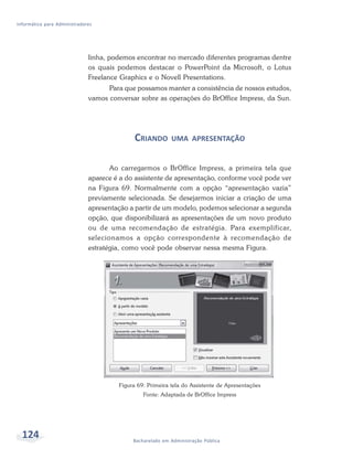 Informática para Administradores




                              linha, podemos encontrar no mercado diferentes programas dentre
                              os quais podemos destacar o PowerPoint da Microsoft, o Lotus
                              Freelance Graphics e o Novell Presentations.
                                    Para que possamos manter a consistência de nossos estudos,
                              vamos conversar sobre as operações do BrOffice Impress, da Sun.




                                             CRIANDO       UMA APRESENTAÇÃO


                                     Ao carregarmos o BrOffice Impress, a primeira tela que
                              aparece é a do assistente de apresentação, conforme você pode ver
                              na Figura 69. Normalmente com a opção “apresentação vazia”
                              previamente selecionada. Se desejarmos iniciar a criação de uma
                              apresentação a partir de um modelo, podemos selecionar a segunda
                              opção, que disponibilizará as apresentações de um novo produto
                              ou de uma recomendação de estratégia. Para exemplificar,
                              selecionamos a opção correspondente à recomendação de
                              estratégia, como você pode observar nessa mesma Figura.




                                       Figura 69: Primeira tela do Assistente de Apresentações
                                                Fonte: Adaptada de BrOffice Impress




  124                                       Bacharelado em Administração Pública
 