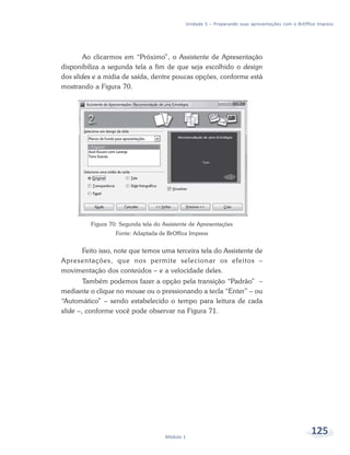 Unidade 5 – Preparando suas apresentações com o BrOffice Impress




        Ao clicarmos em “Próximo”, o Assistente de Apresentação
disponibiliza a segunda tela a fim de que seja escolhido o design
dos slides e a mídia de saída, dentre poucas opções, conforme está
mostrando a Figura 70.




         Figura 70: Segunda tela do Assistente de Apresentações
                  Fonte: Adaptada de BrOffice Impress


     Feito isso, note que temos uma terceira tela do Assistente de
Apresentações, que nos permite selecionar os efeitos –
movimentação dos conteúdos – e a velocidade deles.
        Também podemos fazer a opção pela transição “Padrão” –
mediante o clique no mouse ou o pressionando a tecla “Enter” – ou
“Automático” – sendo estabelecido o tempo para leitura de cada
slide –, conforme você pode observar na Figura 71.




                                     Módulo 1
                                                                                                   125
 