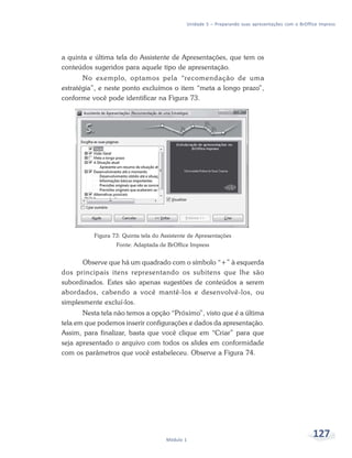 Unidade 5 – Preparando suas apresentações com o BrOffice Impress




a quinta e última tela do Assistente de Apresentações, que tem os
conteúdos sugeridos para aquele tipo de apresentação.
       No exemplo, optamos pela “recomendação de uma
estratégia”, e neste ponto excluímos o item “meta a longo prazo”,
conforme você pode identificar na Figura 73.




          Figura 73: Quinta tela do Assistente de Apresentações
                  Fonte: Adaptada de BrOffice Impress


       Observe que há um quadrado com o símbolo “+” à esquerda
dos principais itens representando os subitens que lhe são
subordinados. Estes são apenas sugestões de conteúdos a serem
abordados, cabendo a você mantê-los e desenvolvê-los, ou
simplesmente excluí-los.
       Nesta tela não temos a opção “Próximo”, visto que é a última
tela em que podemos inserir configurações e dados da apresentação.
Assim, para finalizar, basta que você clique em “Criar” para que
seja apresentado o arquivo com todos os slides em conformidade
com os parâmetros que você estabeleceu. Observe a Figura 74.




                                     Módulo 1
                                                                                                   127
 