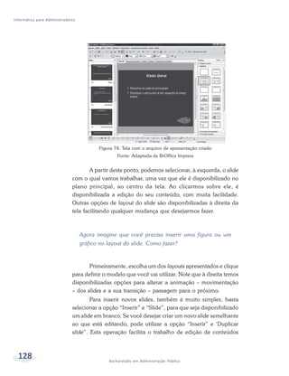 Informática para Administradores




                                          Figura 74: Tela com o arquivo de apresentação criado
                                                  Fonte: Adaptada de BrOffice Impress


                                      A partir deste ponto, podemos selecionar, à esquerda, o slide
                              com o qual vamos trabalhar, uma vez que ele é disponibilizado no
                              plano principal, ao centro da tela. Ao clicarmos sobre ele, é
                              disponibilizada a edição do seu conteúdo, com muita facilidade.
                              Outras opções de layout do slide são disponibilizadas à direita da
                              tela facilitando qualquer mudança que desejarmos fazer.



                                   Agora imagine que você precisa inserir uma figura ou um
                                   gráfico no layout do slide. Como fazer?



                                     Primeiramente, escolha um dos layouts apresentados e clique
                              para definir o modelo que você vai utilizar. Note que à direita temos
                              disponibilizadas opções para alterar a animação – movimentação
                              – dos slides e a sua transição – passagem para o próximo.
                                      Para inserir novos slides, também é muito simples, basta
                              selecionar a opção “Inserir” e “Slide”, para que seja disponibilizado
                              um slide em branco. Se você desejar criar um novo slide semelhante
                              ao que está editando, pode utilizar a opção “Inserir” e ‘Duplicar
                              slide”. Esta operação facilita o trabalho de edição de conteúdos



  128                                         Bacharelado em Administração Pública
 