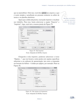 Unidade 5 – Preparando suas apresentações com o BrOffice Impress




                                                                            v
que se assemelham. Feito isso, você deve gravar seu arquivo, o que
é muito simples e semelhante ao processo existente no editor de
textos e na planilha eletrônica.
                                                                                      Não fique com dúvidas,
       Agora que o slide está pronto, você pode imprimir e visualizar                    se achar necessário,
seu trabalho. Para isso, basta selecionar a opção “Arquivo” e                        consulte seu tutor antes

“Imprimir”, logo, você tem a mesma janela da Figura 75.                                        de prosseguir.




                        Figura 75: Tela Imprimir
                  Fonte: Adaptada de BrOffice Impress


       Chegando à tela imprimir, podemos selecionar o ícone
“Opções...”, que nos levará a outra janela com opções específicas
referentes a um software de apresentação, tais como a impressão
em formato de folheto – 6 slides por página, por exemplo. Note na
Figura 76.




                  Figura 76: Tela opções da impressora
                  Fonte: Adaptada de BrOffice Impress



                                     Módulo 1
                                                                                                   129
 