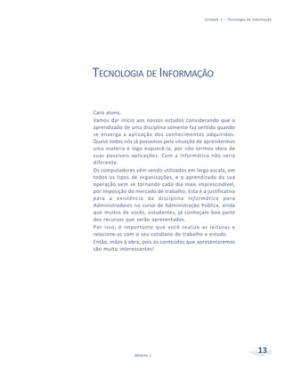 Unidade 1 – Tecnologia de Informação




TECNOLOGIA DE INFORMAÇÃO

Caro aluno,
Vamos dar início aos nossos estudos considerando que o
aprendizado de uma disciplina somente faz sentido quando
se enxerga a aplicação dos conhecimentos adquiridos.
Quase todos nós já passamos pela situação de aprendermos
uma matéria e logo esquecê-la, por não termos ideia de
suas possíveis aplicações. Com a informática não seria
diferente.
Os computadores vêm sendo utilizados em larga escala, em
todos os tipos de organizações, e o aprendizado da sua
operação vem se tornando cada dia mais imprescindível,
por imposição do mercado de trabalho. Esta é a justificativa
para a existência da disciplina Informática para
Administradores no curso de Administração Pública, ainda
que muitos de vocês, estudantes, já conheçam boa parte
dos recursos que serão apresentados.
Por isso, é importante que você realize as leituras e
relacione-as com o seu cotidiano de trabalho e estudo.
Então, mãos à obra, pois os conteúdos que apresentaremos
são muito interessantes!




                 Módulo 1
                                                                           13
 