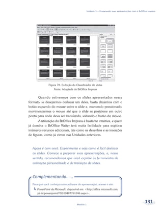 Unidade 5 – Preparando suas apresentações com o BrOffice Impress




               Figura 78: Exibição do Classificador de slides
                    Fonte: Adaptada de BrOffice Impress


      Quando estivermos com os slides apresentados nesse
formato, se desejarmos deslocar um deles, basta clicarmos com o
botão esquerdo do mouse sobre o slide e, mantendo pressionado,
movimentarmos o mouse até que o slide se posicione em outro
ponto para onde deva ser transferido, soltando o botão do mouse.
       A utilização do BrOffice Impress é bastante intuitiva, e quem
já domina o BrOffice Writer terá muita facilidade para explorar
inúmeros recursos adicionais, tais como os desenhos e as inserções
de figuras, como já vimos nas Unidades anteriores.



  Agora é com você. Experimente e veja como é fácil deslocar
  os slides. Comece a preparar suas apresentações, e, nesse
  sentido, recomendamos que você explore as ferramentas de
  animação personalizada e de transição de slides.



  Complementando......
  Para que você conheça outro software de apresentação, acesse o site:
      PowerPoint da Microsoft, disponível em: <http://office.microsoft.com/
      pt-br/powerpoint/FX100487761046.aspx>.



                                       Módulo 1
                                                                                                     131
 