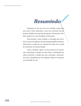 Informática para Administradores




                                                    Resumindo
                                        Chegamos ao fim de mais uma Unidade. Esperamos
                                   que você a tenha apreciado, e que este conteúdo seja de
                                   grande utilidade nas próximas disciplinas. Certamente, tam-
                                   bém ajudará em suas atividades profissionais.
                                        Você estudou, nesta Unidade, a utilização dos princi-
                                   pais recursos do software de apresentação BrOffice Impress,
                                   destacando a criação de um conjunto de slides com a ajuda
                                   do Assistente de Apresentações.
                                        Vimos, também, alguns recursos básicos de impres-
                                   são, visualização, inserção de novos slides, reordenação dos
                                   slides existentes e edição dos seus conteúdos, apresenta-
                                   dos com a brevidade que este software exige em função da
                                   sua facilidade de uso.




  132                                         Bacharelado em Administração Pública
 