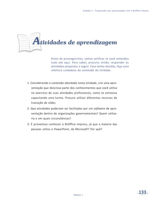 Unidade 5 – Preparando suas apresentações com o BrOffice Impress




    Atividades de aprendizagem
                 Antes de prosseguirmos, vamos verificar se você entendeu
                 tudo até aqui. Para saber, procure, então, responder às
                 atividades propostas a seguir. Caso tenha dúvidas, faça uma
                 releitura cuidadosa do conteúdo da Unidade.



1. Considerando o conteúdo abordado nesta Unidade, crie uma apre-
  sentação que descreva parte dos conhecimentos que você utiliza
  no exercício de suas atividades profissionais, como se estivesse
  capacitando uma turma. Procure utilizar diferentes recursos de
  transição de slides.
2. Que atividades poderiam ser facilitadas por um software de apre-
  sentação dentro de organizações governamentais? Quem utiliza-
  ria e em quais circunstâncias?
3. É proveitoso conhecer o BrOffice Impress, já que a maioria das
  pessoas utiliza o PowerPoint, da Microsoft? Por quê?




                                   Módulo 1
                                                                                                133
 