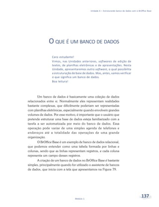 Unidade 6 – Estruturando banco de dados com o BrOffice Base




               O QUE É UM BANCO DE DADOS
                 Caro estudante!
                 Vimos, nas Unidades anteriores, softwares de edição de
                 textos, de planilhas eletrônicas e de apresentações. Nesta
                 Unidade, apresentaremos outro software, o qual possibilita
                 a estruturação de base de dados. Mas, antes, vamos verificar
                 o que significa um banco de dados.
                 Boa leitura!



       Um banco de dados é basicamente uma coleção de dados
relacionados entre si. Normalmente eles representam realidades
bastante complexas, que dificilmente poderiam ser representadas
com planilhas eletrônicas, especialmente quando envolvem grandes
volumes de dados. Por esse motivo, é importante que o usuário que
pretende estruturar uma base de dados esteja familiarizado com a
tarefa a ser automatizada por meio do banco de dados. Essa
operação pode variar de uma simples agenda de telefones e
endereços até a totalidade das operações de uma grande
organização.
       O BrOffice Base é um exemplo de banco de dados relacional,
que podemos entender como uma tabela formada por linhas e
colunas, sendo que as linhas representam registros, e cada coluna
representa um campo desses registros.
       A criação de um banco de dados no BrOffice Base é bastante
simples, principalmente quando for utilizado o assistente de bancos
de dados, que inicia com a tela que apresentamos na Figura 79.




                                  Módulo 1
                                                                                               137
 