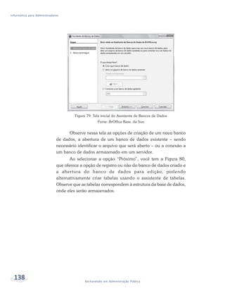 Informática para Administradores




                                       Figura 79: Tela inicial do Assistente de Bancos de Dados
                                                     Fonte: BrOffice Base, da Sun


                                    Observe nessa tela as opções de criação de um novo banco
                              de dados, a abertura de um banco de dados existente – sendo
                              necessário identificar o arquivo que será aberto – ou a conexão a
                              um banco de dados armazenado em um servidor.
                                     Ao selecionar a opção “Próximo”, você tem a Figura 80,
                              que oferece a opção de registro ou não do banco de dados criado e
                              a aber tura do banco de dados para edição, podendo
                              alternativamente criar tabelas usando o assistente de tabelas.
                              Observe que as tabelas correspondem à estrutura da base de dados,
                              onde eles serão armazenados.




  138                                        Bacharelado em Administração Pública
 