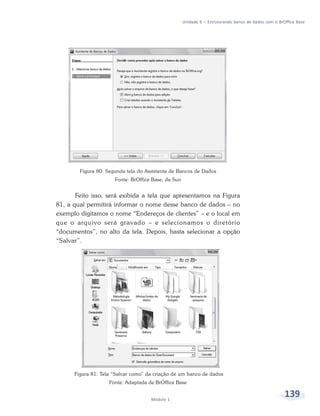Unidade 6 – Estruturando banco de dados com o BrOffice Base




        Figura 80: Segunda tela do Assistente de Bancos de Dados
                      Fonte: BrOffice Base, da Sun


       Feito isso, será exibida a tela que apresentamos na Figura
81, a qual permitirá informar o nome desse banco de dados – no
exemplo digitamos o nome “Endereços de clientes” – e o local em
que o arquivo será gravado – e selecionamos o diretório
“documentos”, no alto da tela. Depois, basta selecionar a opção
“Salvar”.




      Figura 81: Tela “Salvar como” da criação de um banco de dados
                    Fonte: Adaptada de BrOffice Base


                                     Módulo 1
                                                                                                      139
 