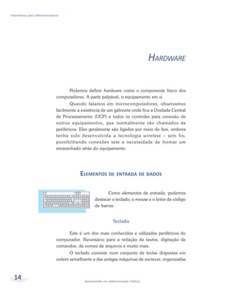 Informática para Administradores




                                                                                   HARDWARE

                                   Podemos definir hardware como o componente físico dos
                              computadores. A parte palpável, o equipamento em si.
                                      Quando falamos em microcomputadores, observamos
                              facilmente a existência de um gabinete onde fica a Unidade Central
                              de Processamento (UCP) e todos os controles para conexão de
                              outros equipamentos, que normalmente são chamados de
                              periféricos. Eles geralmente são ligados por meio de fios, embora
                              tenha sido desenvolvida a tecnologia wireless – sem fio,
                              possibilitando conexões sem a necessidade de formar um
                              emaranhado atrás do equipamento.




                                          ELEMENTOS DE ENTRADA DE DADOS

                                                         Como elementos de entrada, podemos
                                                  destacar o teclado, o mouse e o leitor de código
                                                  de barras.


                                                              Teclado

                                   Este é um dos mais conhecidos e utilizados periféricos do
                              computador. Necessário para a redação de textos, digitação de
                              comandos, de nomes de arquivos e muito mais.
                                    O teclado consiste num conjunto de teclas dispostas em
                              ordem semelhante a das antigas máquinas de escrever, organizadas



  14                                        Bacharelado em Administração Pública
 