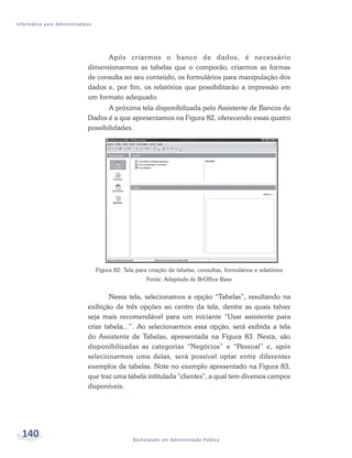 Informática para Administradores




                                    Após criarmos o banco de dados, é necessário
                              dimensionarmos as tabelas que o comporão, criarmos as formas
                              de consulta ao seu conteúdo, os formulários para manipulação dos
                              dados e, por fim, os relatórios que possibilitarão a impressão em
                              um formato adequado.
                                     A próxima tela disponibilizada pelo Assistente de Bancos de
                              Dados é a que apresentamos na Figura 82, oferecendo essas quatro
                              possibilidades.




                                   Figura 82: Tela para criação de tabelas, consultas, formulários e relatórios
                                                       Fonte: Adaptada de BrOffice Base


                                      Nessa tela, selecionamos a opção “Tabelas”, resultando na
                              exibição de três opções ao centro da tela, dentre as quais talvez
                              seja mais recomendável para um iniciante “Usar assistente para
                              criar tabela...”. Ao selecionarmos essa opção, será exibida a tela
                              do Assistente de Tabelas, apresentada na Figura 83. Nesta, são
                              disponibilizadas as categorias “Negócios” e “Pessoal” e, após
                              selecionarmos uma delas, será possível optar entre diferentes
                              exemplos de tabelas. Note no exemplo apresentado na Figura 83,
                              que traz uma tabela intitulada "clientes", a qual tem diversos campos
                              disponíveis.




  140                                             Bacharelado em Administração Pública
 