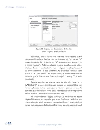 Informática para Administradores




                                           Figura 84: Segunda tela do Assistente de Tabelas
                                                  Fonte: Adaptada de BrOffice Base


                                      Podemos, ainda, inserir ou eliminar rapidamente outros
                              campos utilizando os botões com os símbolos de “+” ou de “–”,
                              respectivamente. Ao clicarmos em “+”, surge um novo campo com
                              o nome “campo”. Podemos alterar o nome no alto dessa tela, à
                              direita, e devemos ajustar, também, o seu tipo, a sua obrigatoriedade
                              de preenchimento e o seu tamanho. Ao clicarmos seguidas vezes
                              sobre o “+”, os nomes dos novos campos serão acrescidos de
                              números que os diferenciem, ficando “campo2”, “campo3”, e assim
                              por diante.
                                     Como padrão, os novos campos são do tipo “texto
                              (VARCHAR)”, o que significa que podem ser preenchidos com
                              números, letras e símbolos, sem que os números possam ser tratados
                              como tal. São entendidos como letras ou símbolos, sendo impossível,
                              assim, realizar cálculos diretamente com eles.
                                     Ao selecionarmos a opção “Avançar”, o Assistente de Tabelas
                              disponibiliza uma terceira tela, que tem a finalidade de definir uma
                              chave primária, isto é, um campo que seja utilizado como referência
                              para a ordenação dos dados inseridos, e que garanta a exclusividade




  142                                        Bacharelado em Administração Pública
 