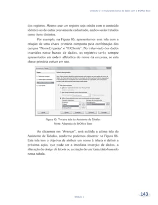 Unidade 6 – Estruturando banco de dados com o BrOffice Base




dos registros. Mesmo que um registro seja criado com o conteúdo
idêntico ao de outro previamente cadastrado, ambos serão tratados
como itens distintos.
       Por exemplo, na Figura 85, apresentamos essa tela com a
criação de uma chave primária composta pela combinação dos
campos “NomeEmpresa” e “IDCliente”. No tratamento dos dados
inseridos nesse banco de dados, os registros serão sempre
apresentados em ordem alfabética do nome da empresa, se esta
chave primária estiver em uso.




             Figura 85: Terceira tela do Assistente de Tabelas
                    Fonte: Adaptada de BrOffice Base


       Ao clicarmos em “Avançar”, será exibida a última tela do
Assistente de Tabelas, conforme podemos observar na Figura 86.
Esta tela tem o objetivo de atribuir um nome à tabela e definir a
próxima ação, que pode ser a imediata inserção de dados, a
alteração do design da tabela ou a criação de um formulário baseado
nessa tabela.




                                      Módulo 1
                                                                                                     143
 