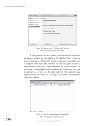 Informática para Administradores




                                           Figura 86: Quarta tela do Assistente de Tabelas
                                                 Fonte: Adaptada de BrOffice Base


                                     A inserção dos dados na tabela ocorre de forma semelhante
                              ao preenchimento de uma planilha do BrOffice Calc, conforme
                              podemos observar na Figura 87. A diferença é que o preenchimento
                              é dirigido linha por linha, sempre da esquerda para a direita,
                              respeitando inclusive a obrigatoriedade de preenchimento de
                              campos e promovendo o autopreenchimento de campos logo que
                              se completa a digitação de cada registro. No exemplo que
                              apresentamos na Figura 87, o campo “IDCliente” é preenchido
                              automaticamente.




                                           Figura 87: Tela de inserção de dados na tabela
                                                 Fonte: Adaptada de BrOffice Base
  144                                       Bacharelado em Administração Pública
 