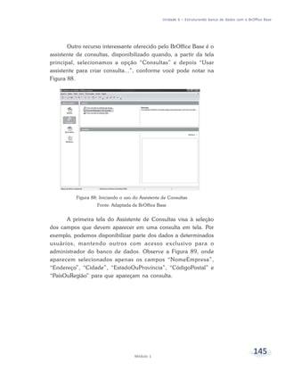 Unidade 6 – Estruturando banco de dados com o BrOffice Base




       Outro recurso interessante oferecido pelo BrOffice Base é o
assistente de consultas, disponibilizado quando, a partir da tela
principal, selecionamos a opção “Consultas” e depois “Usar
assistente para criar consulta...”, conforme você pode notar na
Figura 88.




          Figura 88: Iniciando o uso do Assistente de Consultas
                    Fonte: Adaptada de BrOffice Base


      A primeira tela do Assistente de Consultas visa à seleção
dos campos que devem aparecer em uma consulta em tela. Por
exemplo, podemos disponibilizar parte dos dados a determinados
usuários, mantendo outros com acesso exclusivo para o
administrador do banco de dados. Observe a Figura 89, onde
aparecem selecionados apenas os campos “NomeEmpresa”,
“Endereço”, “Cidade”, “EstadoOuProvíncia”, “CódigoPostal” e
“PaísOuRegião” para que apareçam na consulta.




                                     Módulo 1
                                                                                                    145
 